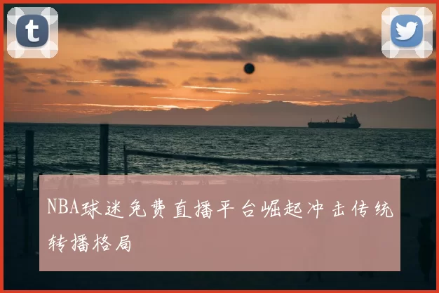 NBA球迷免费直播平台崛起冲击传统转播格局