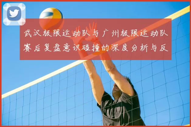 武汉极限运动队与广州极限运动队赛后复盘意识碰撞的深度分析与反思